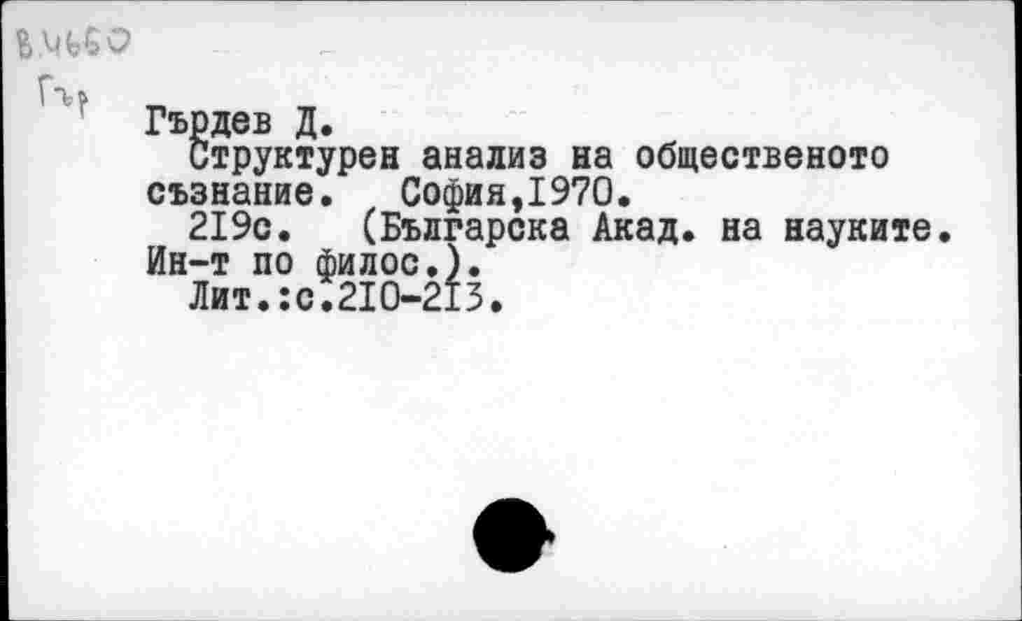 ﻿В.МЬбО
Г*Ь&
Гърдев Д.
Структурен анализ на общественото съзнание.	София,1970.
219с. (Българска Акад, на науките.
Ин-т по филос.).
Лит.:с.210-213.